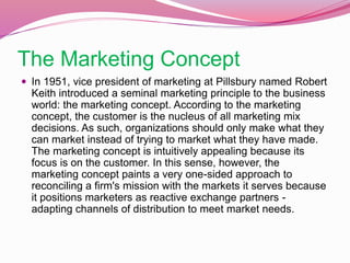 The Marketing Concept
 In 1951, vice president of marketing at Pillsbury named Robert
Keith introduced a seminal marketing principle to the business
world: the marketing concept. According to the marketing
concept, the customer is the nucleus of all marketing mix
decisions. As such, organizations should only make what they
can market instead of trying to market what they have made.
The marketing concept is intuitively appealing because its
focus is on the customer. In this sense, however, the
marketing concept paints a very one-sided approach to
reconciling a firm's mission with the markets it serves because
it positions marketers as reactive exchange partners -
adapting channels of distribution to meet market needs.
 