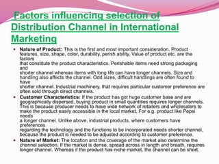 Factors influencing selection of
Distribution Channel in International
Marketing
 Nature of Product: This is the first and most important consideration. Product
features, size, shape, color, durability, perish ability, Value of product etc. are the
factors
that constitute the product characteristics. Perishable items need strong packaging
and
shorter channel whereas items with long life can have longer channels. Size and
handling also affects the channel. Odd sizes, difficult handlings are often found to
have
shorter channel. Industrial machinery, that requires particular customer preference are
often sold through direct channels.
 Customer Characteristics: If the product has got huge customer base and are
geographically dispersed, buying product in small quantities requires longer channels.
This is because producer needs to have wide network of retailers and wholesalers to
make the product easily accessible in the local market. For e.g. product like Pepsi
needs
a longer channel. Unlike above, industrial products, where customers have
preferences
regarding the technology and the functions to be incorporated needs shorter channel,
because the product is needed to be adjusted according to customer preference.
 Nature of Market: The location and the coverage of the market also determine the
channel selection. If the market is dense, spread across in length and breath, requires
longer channel. Whereas if the product has niche market, the channel can be short.
 