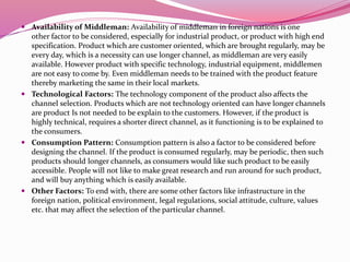  Availability of Middleman: Availability of middleman in foreign nations is one
other factor to be considered, especially for industrial product, or product with high end
specification. Product which are customer oriented, which are brought regularly, may be
every day, which is a necessity can use longer channel, as middleman are very easily
available. However product with specific technology, industrial equipment, middlemen
are not easy to come by. Even middleman needs to be trained with the product feature
thereby marketing the same in their local markets.
 Technological Factors: The technology component of the product also affects the
channel selection. Products which are not technology oriented can have longer channels
are product Is not needed to be explain to the customers. However, if the product is
highly technical, requires a shorter direct channel, as it functioning is to be explained to
the consumers.
 Consumption Pattern: Consumption pattern is also a factor to be considered before
designing the channel. If the product is consumed regularly, may be periodic, then such
products should longer channels, as consumers would like such product to be easily
accessible. People will not like to make great research and run around for such product,
and will buy anything which is easily available.
 Other Factors: To end with, there are some other factors like infrastructure in the
foreign nation, political environment, legal regulations, social attitude, culture, values
etc. that may affect the selection of the particular channel.
 