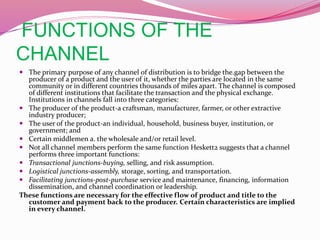 FUNCTIONS OF THE
CHANNEL
 The primary purpose of any channel of distribution is to bridge the.gap between the
producer of a product and the user of it, whether the parties are located in the same
community or in different countries thousands of miles apart. The channel is composed
of different institutions that facilitate the transaction and the physical exchange.
Institutions in channels fall into three categories:
 The producer of the product-a craftsman, manufacturer, farmer, or other extractive
industry producer;
 The user of the product-an individual, household, business buyer, institution, or
government; and
 Certain middlemen a. the wholesale and/or retail level.
 Not all channel members perform the same function Heskett2 suggests that a channel
performs three important functions:
 Transactional junctions-buying, selling, and risk assumption.
 Logistical junctions-assembly, storage, sorting, and transportation.
 Facilitating junctions-post-purchase service and maintenance, financing, information
dissemination, and channel coordination or leadership.
These functions are necessary for the effective flow of product and title to the
customer and payment back to the producer. Certain characteristics are implied
in every channel.
 