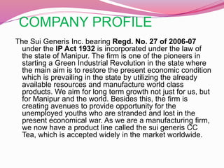 COMPANY PROFILE
The Sui Generis Inc. bearing Regd. No. 27 of 2006-07
under the IP Act 1932 is incorporated under the law of
the state of Manipur. The firm is one of the pioneers in
starting a Green Industrial Revolution in the state where
the main aim is to restore the present economic condition
which is prevailing in the state by utilizing the already
available resources and manufacture world class
products. We aim for long term growth not just for us, but
for Manipur and the world. Besides this, the firm is
creating avenues to provide opportunity for the
unemployed youths who are stranded and lost in the
present economical war. As we are a manufacturing firm,
we now have a product line called the sui generis CC
Tea, which is accepted widely in the market worldwide.
 