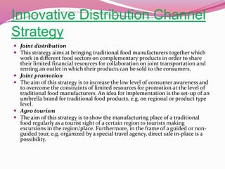 Innovative Distribution Channel
Strategy
 Joint distribution
 This strategy aims at bringing traditional food manufacturers together which
work in different food sectors on complementary products in order to share
their limited financial resources for collaboration on joint transportation and
renting an outlet in which their products can be sold to the consumers.
 Joint promotion
 The aim of this strategy is to increase the low level of consumer awareness and
to overcome the constraints of limited resources for promotion at the level of
traditional food manufacturers. An idea for implementation is the set-up of an
umbrella brand for traditional food products, e.g. on regional or product type
level.
 Agro tourism
 The aim of this strategy is to show the manufacturing place of a traditional
food regularly as a tourist sight of a certain region to tourists making
excursions in the region/place. Furthermore, in the frame of a guided or non-
guided tour, e.g. organized by a special travel agency, direct sale in-place is a
possibility.
 