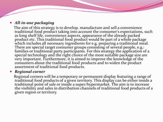  All-in-one packaging
The aim of this strategy is to develop, manufacture and sell a convenience
traditional food product taking into account the consumer's expectations, such
as long shelf life, convenience aspects, appearance of the already packed
product etc. This traditional food product would be part of a whole package
which includes all necessary ingredients for e.g. preparing a traditional meal.
There are special target consumer groups consisting of several people, e.g.:
families or traditional party participants. For this strategy the application of a
special technology and the right choice of the most suitable package size are
very important. Furthermore, it is aimed to improve the knowledge of the
consumers about the traditional food products and to widen the product
assortment of traditional food products.
 Regional corner
Regional corners will be a temporary or permanent display featuring a range of
traditional food products of a given territory. This display can be either inside a
traditional point of sale or inside a super/hypermarket. The aim is to increase
the visibility and sales in distribution channels of traditional food products of a
given region or territory.
 