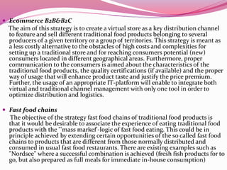  Ecommerce B2B&B2C
The aim of this strategy is to create a virtual store as a key distribution channel
to feature and sell different traditional food products belonging to several
producers of a given territory or a group of territories. This strategy is meant as
a less costly alternative to the obstacles of high costs and complexities for
setting up a traditional store and for reaching consumers potential (new)
consumers located in different geographical areas. Furthermore, proper
communication to the consumers is aimed about the characteristics of the
traditional food products, the quality certifications (if available) and the proper
way of usage that will enhance product taste and justify the price premium.
Further, the usage of an appropriate IT-platform will enable to integrate both
virtual and traditional channel management with only one tool in order to
optimize distribution and logistics.
 Fast food chains
The objective of the strategy fast food chains of traditional food products is
that it would be desirable to associate the experience of eating traditional food
products with the "'mass markef'-logic of fast food eating. This could be in
principle achieved by extending certain opportunities of the so called fast food
chains to products that are different from those normally distributed and
consumed in usual fast food restaurants. There are existing examples such as
"Nordsee" where a successful combination is achieved (fresh fish products for to
go, but also prepared as full meals for immediate in-house consumption)
 