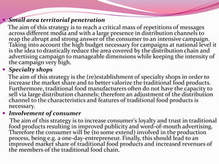  Small area territorial penetration
The aim of this strategy is to reach a critical mass of repetitions of messages
across different media and with a large presence in distribution channels to
reap the abrupt and strong answer of the consumer to an intensive campaign.
Taking into account the high budget necessary for campaigns at national level it
is the idea to drastically reduce the area covered by the distribution chain and
advertising campaign to manageable dimensions while keeping the intensity of
the campaign very high.
 Specialty shops
The aim of this strategy is the (re)establishment of specialty shops in order to
increase the market share and to better valorize the traditional food products.
Furthermore, traditional food manufacturers often do not have the capacity to
sell via large distribution channels; therefore an adjustment of the distribution
channel to the characteristics and features of traditional food products is
necessary.
 Involvement of consumer
The aim of this strategy is to increase consumer's loyalty and trust in traditional
food products resulting in improved publicity and word-of-mouth advertising.
Therefore the consumer will be (to some extend) involved in the production
process, being e.g. a one-day-entrepreneur. Finally, this should lead to an
improved market share of traditional food products and increased revenues of
the members of the traditional food chain.
 