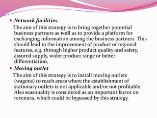  Network facilities
The aim of this strategy is to bring together potential
business partners as well as to provide a platform for
exchanging information among the business partners. This
should lead to the improvement of product or regional
features, e.g. through higher product quality and safety,
assured supply, wider product range or better
differentiation.
 Moving outlet
The aim of this strategy is to install moving outlets
(wagons) to reach areas where the establishment of
stationary outlets is not applicable and/or not profitable.
Also seasonality is considered as an important factor on
revenues, which could be bypassed by this strategy.
 