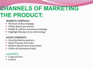 CHANNELS OF MARKETING
THE PRODUCT:
MARKET CAMPAIGN:
 National media campaign
 Online &print promotion
 Health & wellness awareness campaign
 Highlight Manipur & its rich heritage
SALES CAMPAIGN:
 Area distribution partners
 Retail Presence Pan India
 Modern Retail Chain Association
 Online & Institutional sales
LOGISTICS
 Cargo services
 Courier
 