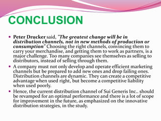 CONCLUSION
 Peter Drucker said, "The greatest change will be in
distribution channels, not in new methods of production or
consumption" Choosing the right channels, convincing them to
carry your merchandise, and getting them to work as partners, is a
major challenge. Too many companies see themselves as selling to
distributors, instead of selling through them.
 A company must not only develop and operate efficient marketing
channels but be prepared to add new ones and drop failing ones.
Distribution channels are dynamic. They can create a competitive
advantage when used right, but become a competitive liability
when used poorly.
 Hence, the current distribution channel of Sui Generis Inc.. should
be revamped for an optimal performance and there is a lot of scope
for improvement in the future, as emphasized on the innovative
distribution strategies, in the study.
 