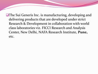 The Sui Generis Inc. is manufacturing, developing and
delivering products that are developed under strict
Research & Development in collaboration with world
class laboratories viz. FICCI Research and Analysis
Center, New Delhi, NAFA Research Institute, Pune,
etc.
 