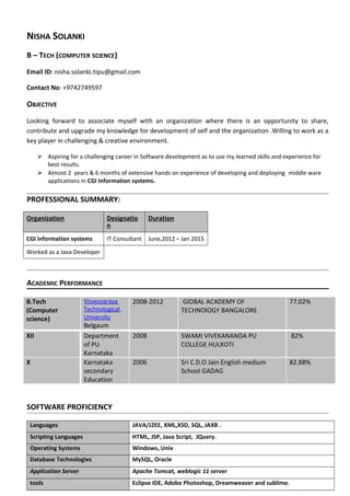 NISHA SOLANKI
B – TECH (COMPUTER SCIENCE)
Email ID: nisha.solanki.tipu@gmail.com
Contact No: +9742749597
OBJECTIVE
Looking forward to associate myself with an organization where there is an opportunity to share,
contribute and upgrade my knowledge for development of self and the organization .Willing to work as a
key player in challenging & creative environment.
 Aspiring for a challenging career in Software development as to use my learned skills and experience for
best results.
 Almost 2 years & 6 months of extensive hands on experience of developing and deploying middle ware
applications in CGI Information systems.
PROFESSIONAL SUMMARY:
Organization Designatio
n
Duration
CGI information systems IT Consultant June,2012 – Jan 2015
Worked as a Java Developer
ACADEMIC PERFORMANCE
B.Tech
(Computer
science)
Visvesvaraya
Technological
University
Belgaum
2008-2012 GlOBAL ACADEMY OF
TECHNOlOGY BANGALORE
77.02%
XII Department
of PU
Karnataka
2008 SWAMI VIVEKANANDA PU
COLLEGE HULKOTI
82%
X Karnataka
secondary
Education
2006 Sri C.D.O Jain English medium
School GADAG
82.88%
SOFTWARE PROFICIENCY
Languages JAVA/J2EE, XML,XSD, SQL, JAXB .
Scripting Languages HTML, JSP, Java Script, JQuery.
Operating Systems Windows, Unix
Database Technologies MySQL, Oracle
Application Server Apache Tomcat, weblogic 11 server
tools Eclipse IDE, Adobe Photoshop, Dreamweaver and sublime.
 