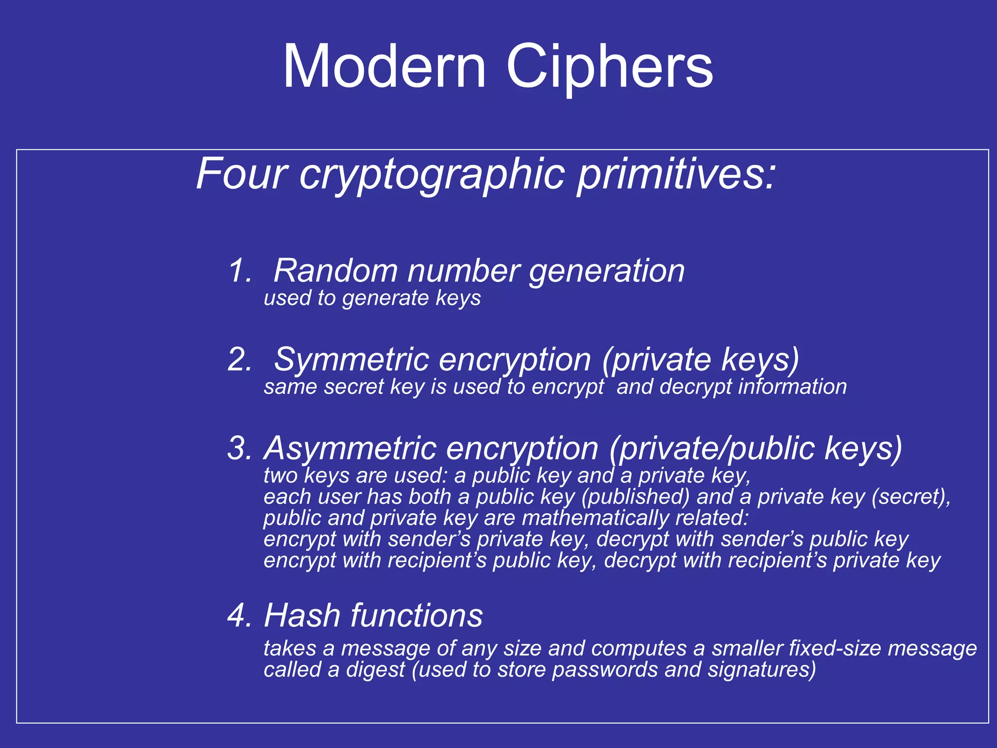 Modern Ciphers
Four cryptographic primitives:
1. Random number generation
used to generate keys
2. Symmetric encryption (private keys)
same secret key is used to encrypt and decrypt information
3. Asymmetric encryption (private/public keys)
two keys are used: a public key and a private key,
each user has both a public key (published) and a private key (secret),
public and private key are mathematically related:
encrypt with sender’s private key, decrypt with sender’s public key
encrypt with recipient’s public key, decrypt with recipient’s private key
4. Hash functions
takes a message of any size and computes a smaller fixed-size message
called a digest (used to store passwords and signatures)
 