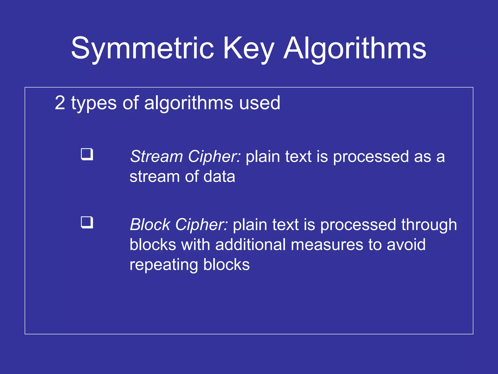 Symmetric Key Algorithms
2 types of algorithms used
 Stream Cipher: plain text is processed as a
stream of data
 Block Cipher: plain text is processed through
blocks with additional measures to avoid
repeating blocks
 