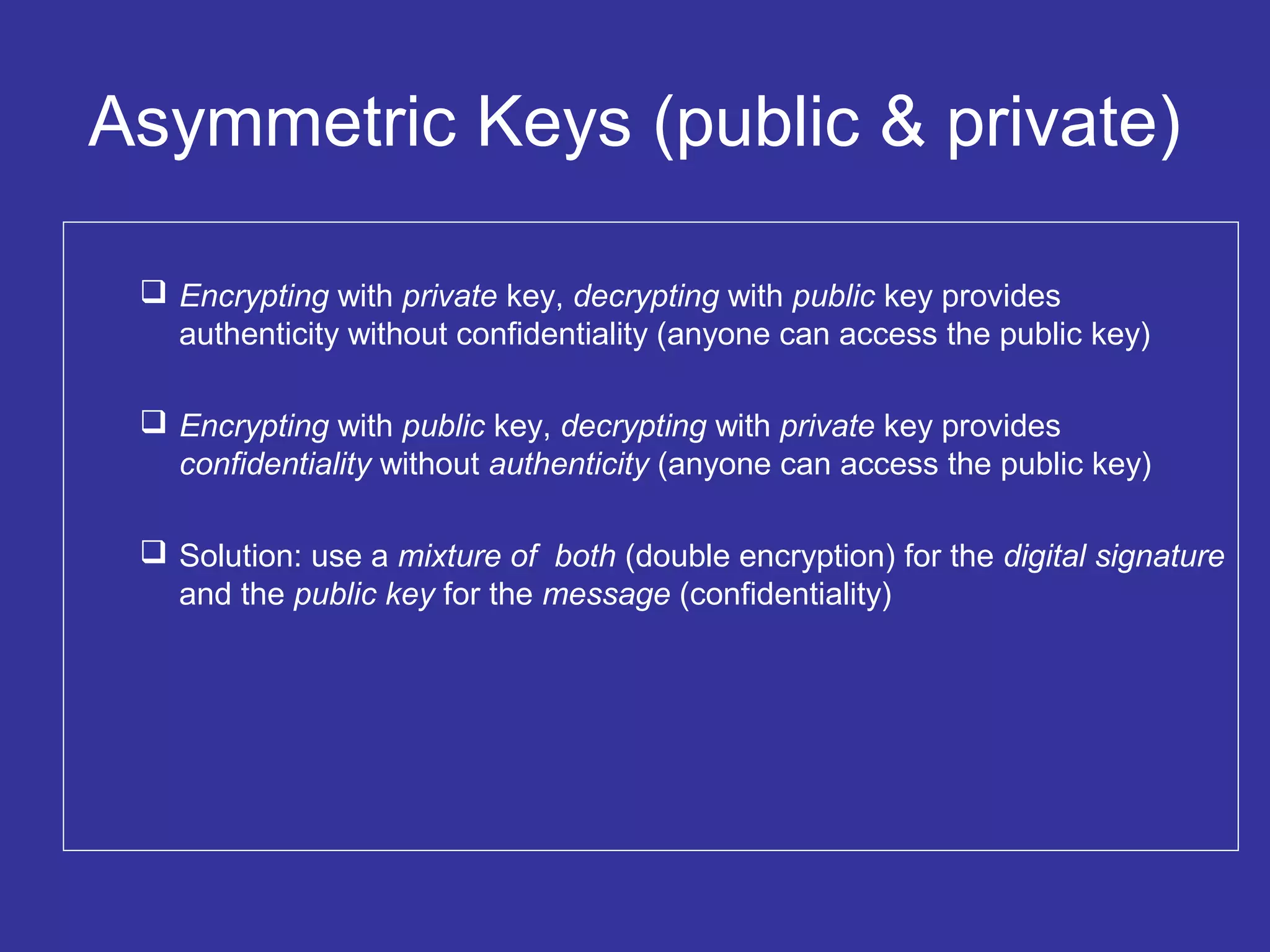 Asymmetric Keys (public & private)
 Encrypting with private key, decrypting with public key provides
authenticity without confidentiality (anyone can access the public key)
 Encrypting with public key, decrypting with private key provides
confidentiality without authenticity (anyone can access the public key)
 Solution: use a mixture of both (double encryption) for the digital signature
and the public key for the message (confidentiality)
 
