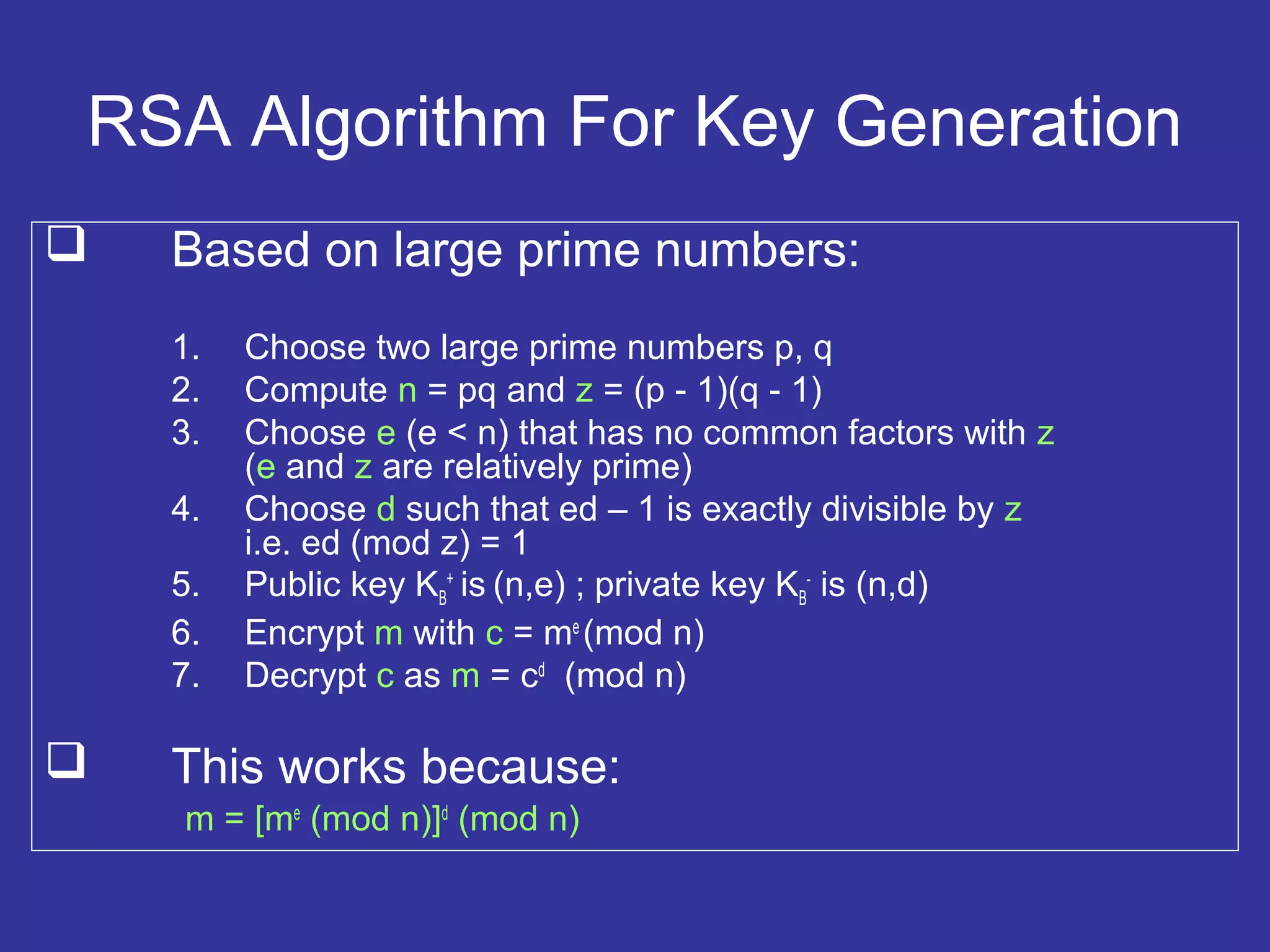 RSA Algorithm For Key Generation
 Based on large prime numbers:
1. Choose two large prime numbers p, q
2. Compute n = pq and z = (p - 1)(q - 1)
3. Choose e (e < n) that has no common factors with z
(e and z are relatively prime)
4. Choose d such that ed – 1 is exactly divisible by z
i.e. ed (mod z) = 1
5. Public key KB
+
is (n,e) ; private key KB
-
is (n,d)
6. Encrypt m with c = me
(mod n)
7. Decrypt c as m = cd
(mod n)
 This works because:
m = [me
(mod n)]d
(mod n)
 