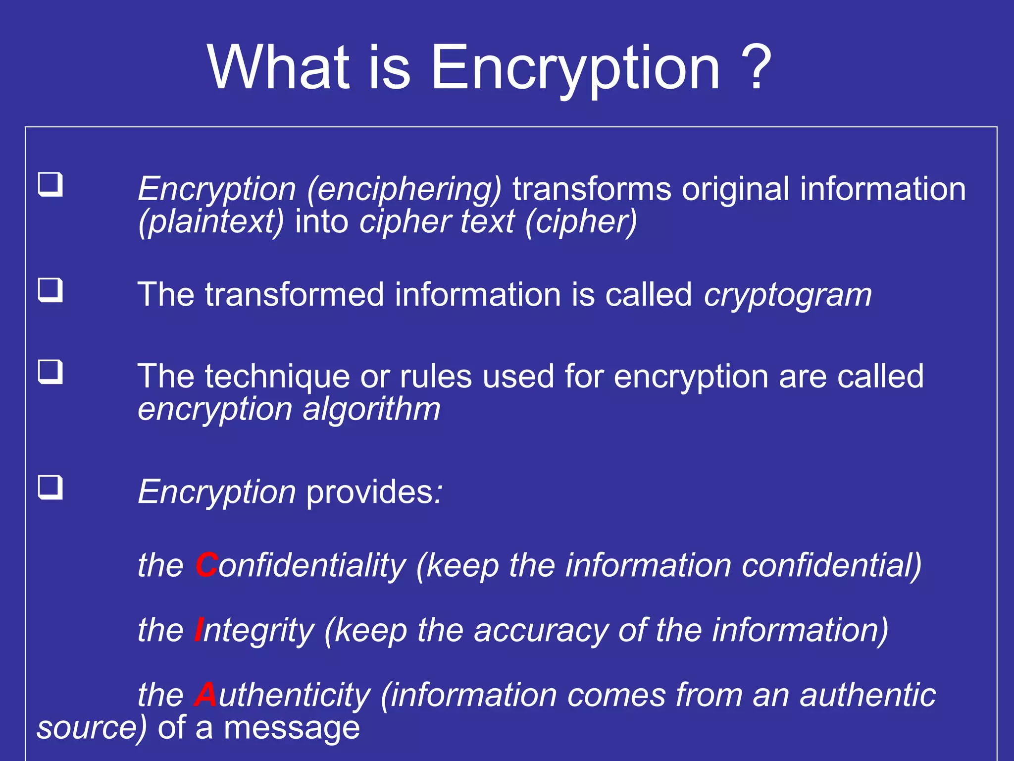 What is Encryption ?
 Encryption (enciphering) transforms original information
(plaintext) into cipher text (cipher)
 The transformed information is called cryptogram
 The technique or rules used for encryption are called
encryption algorithm
 Encryption provides:
the Confidentiality (keep the information confidential)
the Integrity (keep the accuracy of the information)
the Authenticity (information comes from an authentic
source) of a message
 