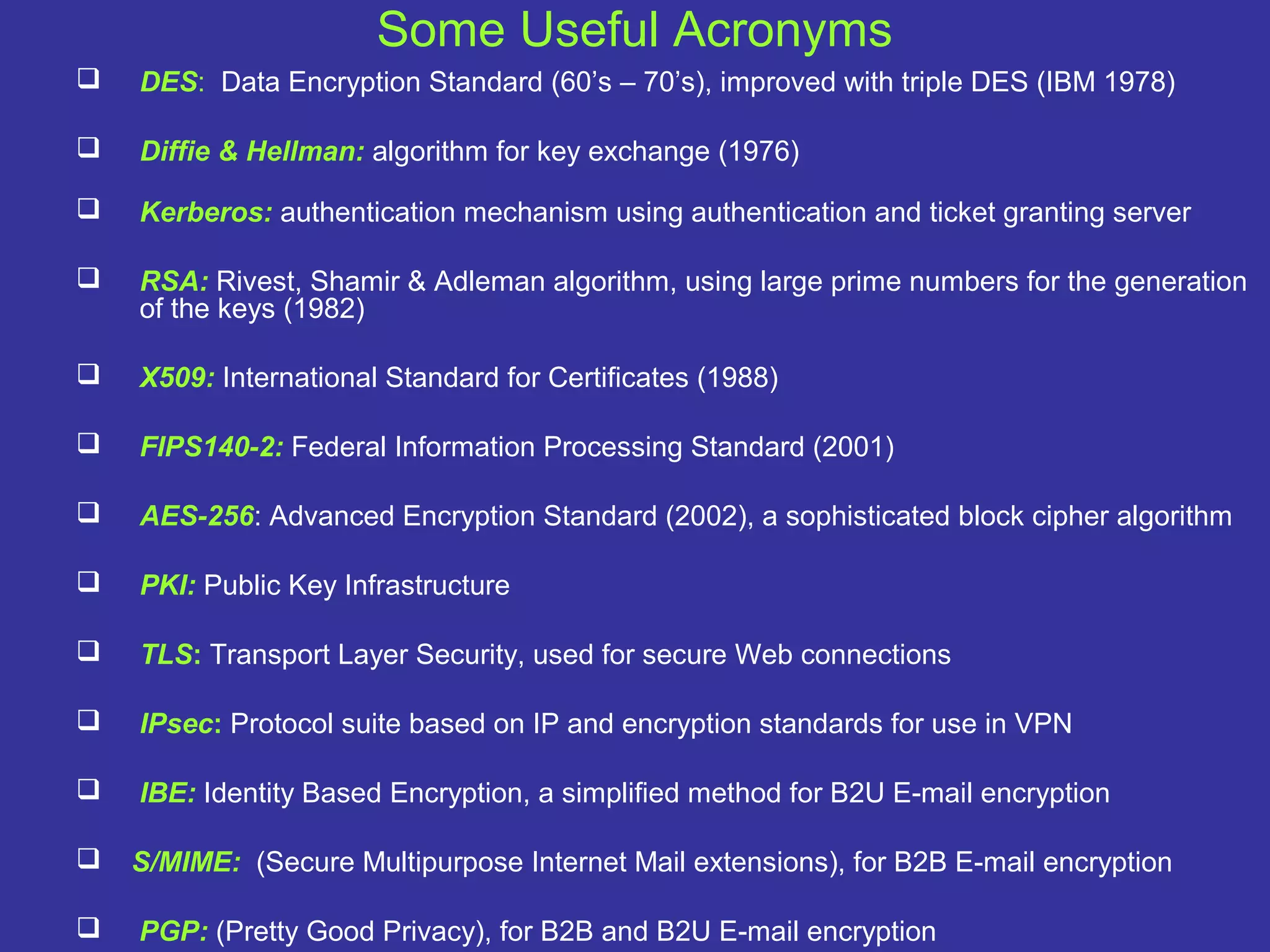 Some Useful Acronyms
 DES: Data Encryption Standard (60’s – 70’s), improved with triple DES (IBM 1978)
 Diffie & Hellman: algorithm for key exchange (1976)
 Kerberos: authentication mechanism using authentication and ticket granting server
 RSA: Rivest, Shamir & Adleman algorithm, using large prime numbers for the generation
of the keys (1982)
 X509: International Standard for Certificates (1988)
 FIPS140-2: Federal Information Processing Standard (2001)
 AES-256: Advanced Encryption Standard (2002), a sophisticated block cipher algorithm
 PKI: Public Key Infrastructure
 TLS: Transport Layer Security, used for secure Web connections
 IPsec: Protocol suite based on IP and encryption standards for use in VPN
 IBE: Identity Based Encryption, a simplified method for B2U E-mail encryption
 S/MIME: (Secure Multipurpose Internet Mail extensions), for B2B E-mail encryption
 PGP: (Pretty Good Privacy), for B2B and B2U E-mail encryption
 