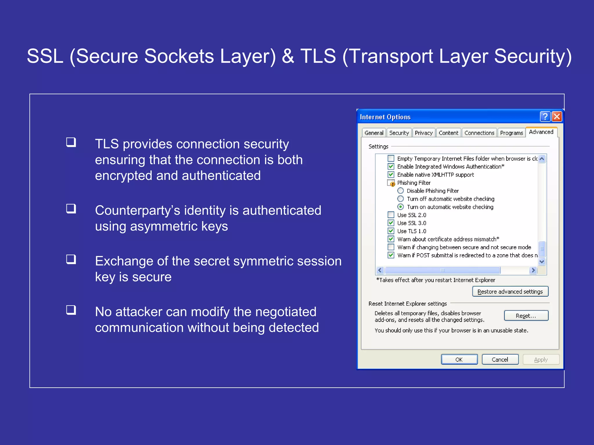 SSL (Secure Sockets Layer) & TLS (Transport Layer Security)
 TLS provides connection security
ensuring that the connection is both
encrypted and authenticated
 Counterparty’s identity is authenticated
using asymmetric keys
 Exchange of the secret symmetric session
key is secure
 No attacker can modify the negotiated
communication without being detected
 