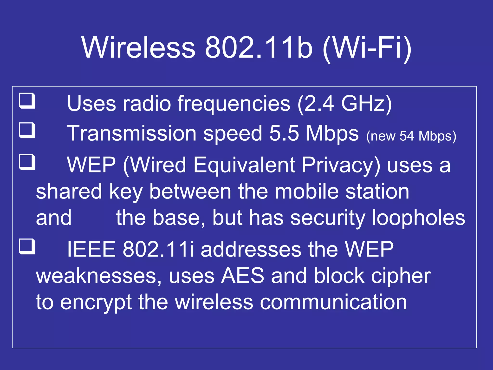 Wireless 802.11b (Wi-Fi)
 Uses radio frequencies (2.4 GHz)
 Transmission speed 5.5 Mbps (new 54 Mbps)
 WEP (Wired Equivalent Privacy) uses a
shared key between the mobile station
and the base, but has security loopholes
 IEEE 802.11i addresses the WEP
weaknesses, uses AES and block cipher
to encrypt the wireless communication
 