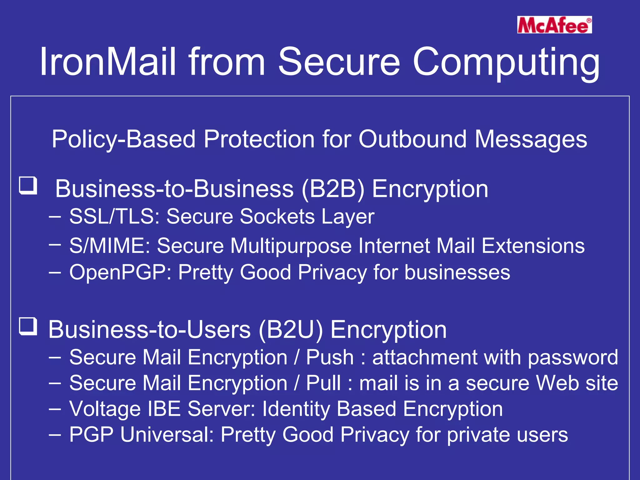 IronMail from Secure Computing
Policy-Based Protection for Outbound Messages
 Business-to-Business (B2B) Encryption
– SSL/TLS: Secure Sockets Layer
– S/MIME: Secure Multipurpose Internet Mail Extensions
– OpenPGP: Pretty Good Privacy for businesses
 Business-to-Users (B2U) Encryption
– Secure Mail Encryption / Push : attachment with password
– Secure Mail Encryption / Pull : mail is in a secure Web site
– Voltage IBE Server: Identity Based Encryption
– PGP Universal: Pretty Good Privacy for private users
 