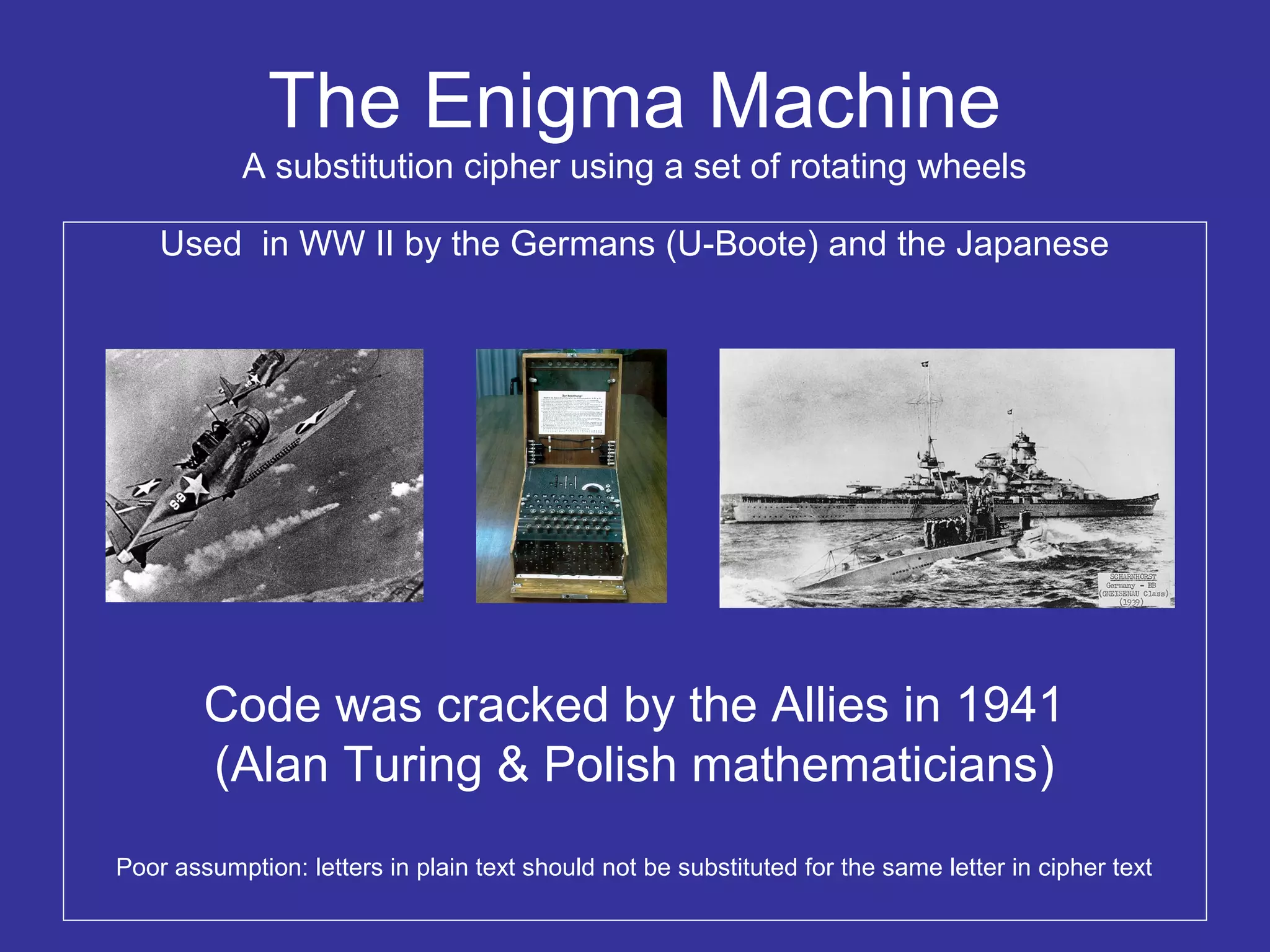 The Enigma Machine
A substitution cipher using a set of rotating wheels
Used in WW II by the Germans (U-Boote) and the Japanese
Code was cracked by the Allies in 1941
(Alan Turing & Polish mathematicians)
Poor assumption: letters in plain text should not be substituted for the same letter in cipher text
 