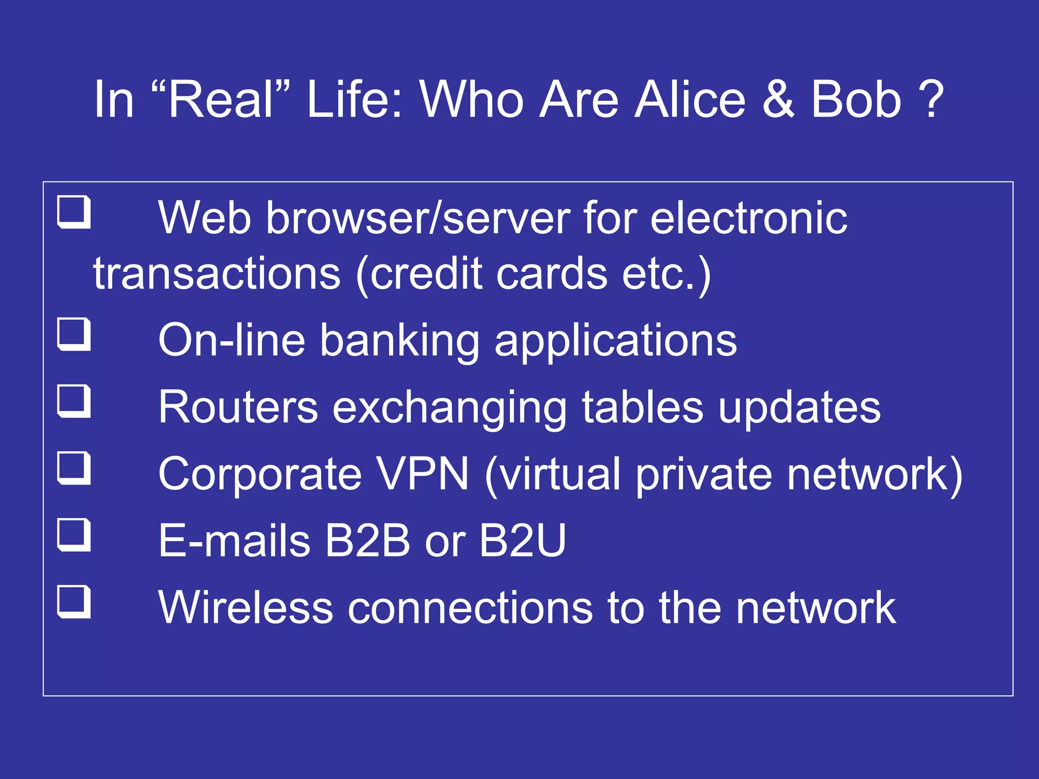In “Real” Life: Who Are Alice & Bob ?
 Web browser/server for electronic
transactions (credit cards etc.)
 On-line banking applications
 Routers exchanging tables updates
 Corporate VPN (virtual private network)
 E-mails B2B or B2U
 Wireless connections to the network
 