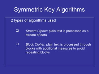 Symmetric Key Algorithms
2 types of algorithms used
 Stream Cipher: plain text is processed as a
stream of data
 Block Cipher: plain text is processed through
blocks with additional measures to avoid
repeating blocks
 