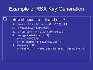 Example of RSA Key Generation
 Bob chooses p = 5 and q = 7
1. then n = 5 * 7 = 35 and z = (5-1)*(7-1) = 24
2. e = 5 (relatively prime to z)
3. d = 29 (ed-1 = 144 exactly divisible by z)
4. encrypt the letter l (m = 12):
me
= 125
= 248’832
c = me
(mod n) = 248’832 (mod 35) = 17
5. decrypt (c =17):
m = cd
(mod n)=1729
(mod 35) = 4.819686 *1035
(mod 35) = 12
 