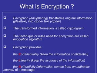 What is Encryption ?
 Encryption (enciphering) transforms original information
(plaintext) into cipher text (cipher)
 The transformed information is called cryptogram
 The technique or rules used for encryption are called
encryption algorithm
 Encryption provides:
the Confidentiality (keep the information confidential)
the Integrity (keep the accuracy of the information)
the Authenticity (information comes from an authentic
source) of a message
 
