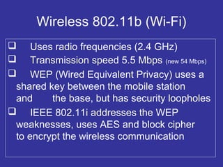 Wireless 802.11b (Wi-Fi)
 Uses radio frequencies (2.4 GHz)
 Transmission speed 5.5 Mbps (new 54 Mbps)
 WEP (Wired Equivalent Privacy) uses a
shared key between the mobile station
and the base, but has security loopholes
 IEEE 802.11i addresses the WEP
weaknesses, uses AES and block cipher
to encrypt the wireless communication
 