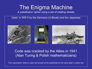 The Enigma Machine
A substitution cipher using a set of rotating wheels
Used in WW II by the Germans (U-Boote) and the Japanese
Code was cracked by the Allies in 1941
(Alan Turing & Polish mathematicians)
Poor assumption: letters in plain text should not be substituted for the same letter in cipher text
 