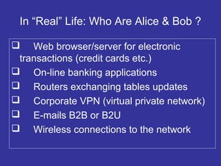 In “Real” Life: Who Are Alice & Bob ?
 Web browser/server for electronic
transactions (credit cards etc.)
 On-line banking applications
 Routers exchanging tables updates
 Corporate VPN (virtual private network)
 E-mails B2B or B2U
 Wireless connections to the network
 