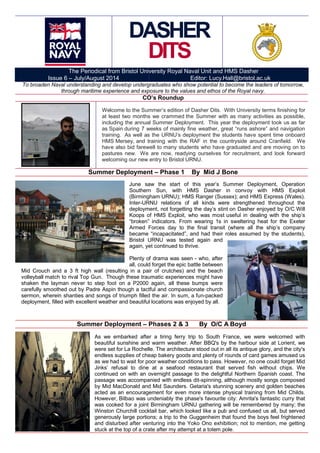 DASHER
DITS
The Periodical from Bristol University Royal Naval Unit and HMS Dasher
Issue 6 – July/August 2014 Editor: Lucy.Hall@bristol.ac.uk
To broaden Naval understanding and develop undergraduates who show potential to become the leaders of tomorrow,
through maritime experience and exposure to the values and ethos of the Royal navy.
CO’s Roundup
Welcome to the Summer’s edition of Dasher Dits. With University terms finishing for
at least two months we crammed the Summer with as many activities as possible,
including the annual Summer Deployment. This year the deployment took us as far
as Spain during 7 weeks of mainly fine weather, great “runs ashore” and navigation
training. As well as the URNU’s deployment the students have spent time onboard
HMS Mersey, and training with the RAF in the countryside around Cranfield. We
have also bid farewell to many students who have graduated and are moving on to
pastures new. We are now, readying ourselves for recruitment, and look forward
welcoming our new entry to Bristol URNU.
Summer Deployment – Phase 1 By Mid J Bone
June saw the start of this year’s Summer Deployment, Operation
Southern Sun, with HMS Dasher in convoy with HMS Exploit
(Birmingham URNU); HMS Ranger (Sussex); and HMS Express (Wales).
Inter-URNU relations of all kinds were strengthened throughout the
deployment, not forgetting the day’s stint on Dasher enjoyed by O/C Will
Koops of HMS Exploit, who was most useful in dealing with the ship’s
“broken” indicators. From wearing 1s in sweltering heat for the Exeter
Armed Forces day to the final transit (where all the ship’s company
became “incapacitated”, and had their roles assumed by the students),
Bristol URNU was tested again and
again, yet continued to thrive.
Plenty of drama was seen - who, after
all, could forget the epic battle between
Mid Crouch and a 3 ft high wall (resulting in a pair of crutches) and the beach
volleyball match to rival Top Gun. Though these traumatic experiences might have
shaken the layman never to step foot on a P2000 again, all these bumps were
carefully smoothed out by Padre Aspin though a tactful and compassionate church
sermon, wherein shanties and songs of triumph filled the air. In sum, a fun-packed
deployment, filled with excellent weather and beautiful locations was enjoyed by all.
Summer Deployment – Phases 2 & 3 By O/C A Boyd
As we embarked after a tiring ferry trip to South France, we were welcomed with
beautiful sunshine and warm weather. After BBQ's by the harbour side at Lorient, we
were set for La Rochelle. The architecture stood out in all its antique glory, and the city's
endless supplies of cheap bakery goods and plenty of rounds of card games amused us
as we had to wait for poor weather conditions to pass. However, no one could forget Mid
Jinks’ refusal to dine at a seafood restaurant that served fish without chips. We
continued on with an overnight passage to the delightful Northern Spanish coast. The
passage was accompanied with endless dit-spinning, although mostly songs composed
by Mid MacDonald and Mid Saunders. Getaria's stunning scenery and golden beaches
acted as an encouragement for even more intense physical training from Mid Childs.
However, Bilbao was undeniably the phase's favourite city: Amrita's fantastic curry that
was cooked for a joint Birmingham URNU gathering will be remembered by many; the
Winston Churchill cocktail bar, which looked like a pub and confused us all, but served
generously large portions; a trip to the Guggenheim that found the boys feel frightened
and disturbed after venturing into the Yoko Ono exhibition; not to mention, me getting
stuck at the top of a crate after my attempt at a totem pole.
 