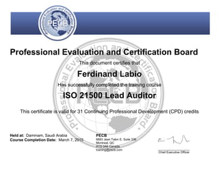 Professional Evaluation and Certification Board
This document certifies that
Ferdinand Labio
Has successfully completed the training course
ISO 21500 Lead Auditor
This certificate is valid for 31 Continuing Professional Development (CPD) credits
Held at: Dammam, Saudi Arabia
Course Completion Date: March 7, 2015
PECB
6683 Jean Talon E, Suite 336
Montreal, QC
H1S 0A6 Canada
training@pecb.com _________________
Chief Executive Officer
 