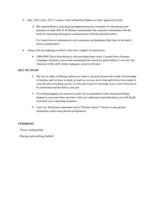  May, 2011-April, 2012: I used to work at Maritime Bank as a Sales Agent (SA) Card
 My responsibility is searching and approaching new customers by introducing new
launches of cards (M1 & M-Money), maintenance the customer relationship with the
bank by contacting and regular communication with the potential clients.
I’ve learnt how to communicate with customers and guarantee their trust in the bank’s
service and products.
 Along with my studying at school, I also have couples of experiences.
 2006-2009 I have been doing in class president three years; I joined Green Summer
campaign, fueled by season and commended the school for good soldiers. I was also the
chairman of the club's future managers, social work team.
KEY OF STUDY
 My key of study is lifelong endeavor to achieve my goal because the world of knowledge
is limitless and we have to study as much as we can, never stop and always have target in
your life and everything you do, it is the motivation to encourage you to move forward so
be committed and devoted to your job.
 Everything happens for reasons (so don’t be so pessimistic when unexpected things
happen to you) and when you learn with your enthusiasm and dedication, you will finally
find what you’re pursuing somehow
 I am very Preferences statement said of Thomas Edison “"Genius is one percent
inspiration, ninety-nine percent perspiration”.
INTERESTS
- Travel, reading book.
- Playing and watching football.
 