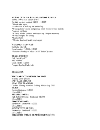 MOUNT OLYMPUS REHABILITATION CENTER
2200 e 3300 s - Salt Lake City-UT
Certified nursing assistant 3/2011 -11/2013
* Obtain vital signs
* Assist them in walking and showering
* Clean patients’ rooms and prepare empty rooms for new patients
* Answer call lights
* Closely monitor patients and report any changes necessary
* Collect samples for testing
* Feed patients
* Monitor food and liquid input/output
WINGFOOT SERVICES
Salt Lake City-UT.
Housekeeping 12/2011 - 2/2012
*Performs cleaning of offices in Salt Lake City area.
BRAZA CHICKEN
Salt Lake City-UT.
July Mellado
Cook 3/2010 - 8/2010
*prepare food and help with
EDUCATION
SALT LAKE COMMUNITY COLLEGE
Nursing 2011- present
SALT LAKE CITY, UT
UTAH CNA TRAINING
Certified Nursing Assistant Training March- July 2010
EIGER
Nursing-Graduated 8/2009
LIMA/PERU
RICARDO PALMA
High School Diploma- Graduated 12/2008
LIMA/PERU
DOMINGO SAVIO
Elementary- Graduated 12/2003
LIMA/PERU
SAN VICENTE DE PAUL
Elementary- Graduated 12/2002
LIMA/PERU
ELIZABETH ESPEJO DE MARROQUIN 12/1998
 