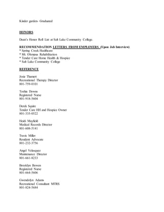 Kinder garden- Graduated
HONORS
Dean’s Honor Roll List at Salt Lake Community College.
RECOMMENDATION LETTERS FROM EMPLOYERS (Upon Job Interview)
* Spring Creek Healthcare
* Mt. Olympus Rehabilitation
* Tender Care Home Health & Hospice
* Salt Lake Community College
REFERENCE
Josie Thamert
Recreational Therapy Director
801-759-0101
Toshia Downs
Registered Nurse
801-918-5604
Derek Squire
Tender Care HH and Hospice Owner
801-335-0522
Heidi Mayfield
Medical Records Director
801-608-5141
Travis Miller
Resident Advocate
801-232-3756
Angel Velasquez
Maintenance Director
801-661-8233
Brooklyn Bowen
Registered Nurse
801-664-5606
Gwendolyn Adams
Recreational Consultant MTRS
801-824-5684
 