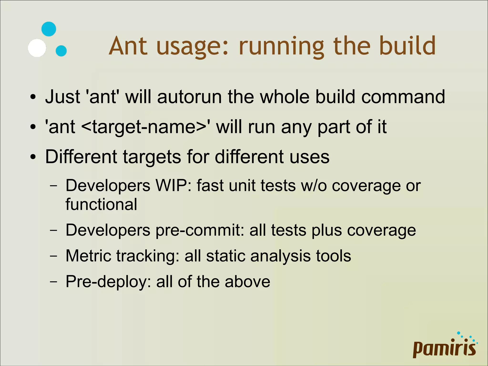 Ant usage: running the build
● Just 'ant' will autorun the whole build command
● 'ant <target-name>' will run any part of it
● Different targets for different uses
– Developers WIP: fast unit tests w/o coverage or
functional
– Developers pre-commit: all tests plus coverage
– Metric tracking: all static analysis tools
– Pre-deploy: all of the above
 