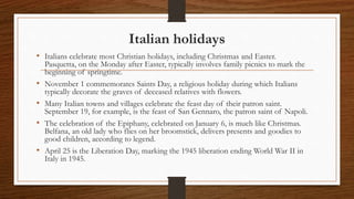 Italian holidays
• Italians celebrate most Christian holidays, including Christmas and Easter.
Pasquetta, on the Monday after Easter, typically involves family picnics to mark the
beginning of springtime.
• November 1 commemorates Saints Day, a religious holiday during which Italians
typically decorate the graves of deceased relatives with flowers.
• Many Italian towns and villages celebrate the feast day of their patron saint.
September 19, for example, is the feast of San Gennaro, the patron saint of Napoli.
• The celebration of the Epiphany, celebrated on January 6, is much like Christmas.
Belfana, an old lady who flies on her broomstick, delivers presents and goodies to
good children, according to legend.
• April 25 is the Liberation Day, marking the 1945 liberation ending World War II in
Italy in 1945.
 