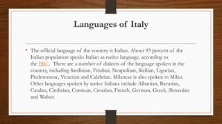 Languages of Italy
• The official language of the country is Italian. About 93 percent of the
Italian population speaks Italian as native language, according to
the BBC. There are a number of dialects of the language spoken in the
country, including Sardinian, Friulian, Neapolitan, Sicilian, Ligurian,
Piedmontese, Venetian and Calabrian. Milanese is also spoken in Milan.
Other languages spoken by native Italians include Albanian, Bavarian,
Catalan, Cimbrian, Corsican, Croatian, French, German, Greek, Slovenian
and Walser.
 