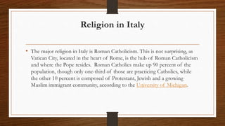 Religion in Italy
• The major religion in Italy is Roman Catholicism. This is not surprising, as
Vatican City, located in the heart of Rome, is the hub of Roman Catholicism
and where the Pope resides. Roman Catholics make up 90 percent of the
population, though only one-third of those are practicing Catholics, while
the other 10 percent is composed of Protestant, Jewish and a growing
Muslim immigrant community, according to the University of Michigan.
 