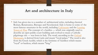 Art and architecture in Italy
• Italy has given rise to a number of architectural styles, including classical
Roman, Renaissance, Baroque and Neoclassical. Italy is home to some of the
most famous structures in the world, including Colosseum and the Leaning
Tower of Pisa. The concept of a basilica — which was originally used to
describe an open public court building and evolved to mean a Catholic
pilgrimage site — was born in Italy. The word, according to the Oxford
Dictionary, is derived from Latin and meant "royal palace." The word is also
from the Greek basilikē, which is the feminine of basilikos which means
"royal" or basileus, which means "king."
 