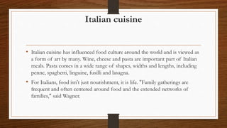 Italian cuisine
• Italian cuisine has influenced food culture around the world and is viewed as
a form of art by many. Wine, cheese and pasta are important part of Italian
meals. Pasta comes in a wide range of shapes, widths and lengths, including
penne, spaghetti, linguine, fusilli and lasagna.
• For Italians, food isn't just nourishment, it is life. "Family gatherings are
frequent and often centered around food and the extended networks of
families," said Wagner.
 