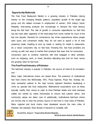 10
Feasibility Report Prepared by Ghulam Mujtaba ,
M.Fiaz & Aamir Rohail, Abid & Mazhar
Opportunity Rationale
The Fast Food Restaurant Market is a growing industry in Pakistan relying
heavily on the changing lifestyle patterns, population growth of the target age
group and the related increase in employment of women. With today's hectic
lifestyles, time-saving products are increasingly in demand the most obvious
being the fast food. The rate of growth in consumer expenditures on fast food
has led most other segments of the food-away-from home market for much of the
last one decade. Demand for convenience has driven expenditures where people
want quick and convenient meals; they do not want to spend a lot of time
preparing meals, traveling to pick up meals or waiting for meals in restaurants.
As a result, consumers rely on fast food. Knowing this, fast food providers are
coming up with new ways to market their products that save time for consumers.
Consumers want to combine meal-time with time engaged in other activities,
such as shopping, work, or travel, therefore allocating less time for food, hence
the growing need for fast food.
The FastFood Industry ofPakistan
The fast-food industry is popular in Pakistan, the source of most of its innovation,
and
Many major international chains are based there. The presence of multinational
fast food chains like McDonalds, KFC, Pizza Express, Pizza Hut, Subway etc.
have somewhat catered to the high income segment therefore developing a
niche as upscale fast food restaurants. Multinational corporations such as these
typically modify their menus to cater to local Pakistan tastes and most overseas
outlets are owned by native franchisees to ensure that cultural, ethnic, and
community values are taken care of additionally, multinational fast-food chains
are not the only or even the primary source of fast food in most cities of Pakistan.
Many regional and local chains have developed around the main cities of
Pakistan (for example Khan Broast in Karachi) to compete with
 