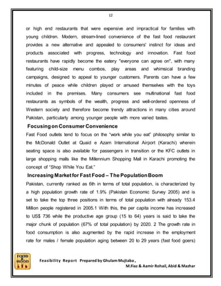 12
Feasibility Report Prepared by Ghulam Mujtaba ,
M.Fiaz & Aamir Rohail, Abid & Mazhar
or high end restaurants that were expensive and impractical for families with
young children. Modern, stream-lined convenience of the fast food restaurant
provides a new alternative and appealed to consumers' instinct for ideas and
products associated with progress, technology and innovation. Fast food
restaurants have rapidly become the eatery "everyone can agree on", with many
featuring child-size menu combos, play areas and whimsical branding
campaigns, designed to appeal to younger customers. Parents can have a few
minutes of peace while children played or amused themselves with the toys
included in the premises. Many consumers see multinational fast food
restaurants as symbols of the wealth, progress and well-ordered openness of
Western society and therefore become trendy attractions in many cities around
Pakistan, particularly among younger people with more varied tastes.
Focusingon Consumer Convenience
Fast Food outlets tend to focus on the “work while you eat” philosophy similar to
the McDonald Outlet at Quaid e Azam International Airport (Karachi) wherein
seating space is also available for passengers in transition or the KFC outlets in
large shopping malls like the Millennium Shopping Mall in Karachi promoting the
concept of “Shop While You Eat.”
Increasing Marketfor Fast Food – The PopulationBoom
Pakistan, currently ranked as 6th in terms of total population, is characterized by
a high population growth rate of 1.9% (Pakistan Economic Survey 2005) and is
set to take the top three positions in terms of total population with already 153.4
Million people registered in 2005.1 With this, the per capita income has increased
to US$ 736 while the productive age group (15 to 64) years is said to take the
major chunk of population (67% of total population) by 2020. 2 The growth rate in
food consumption is also augmented by the rapid increase in the employment
rate for males / female population aging between 20 to 29 years (fast food goers)
 
