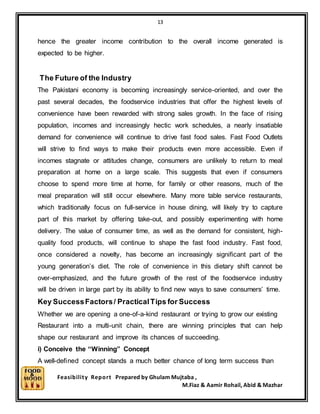 13
Feasibility Report Prepared by Ghulam Mujtaba ,
M.Fiaz & Aamir Rohail, Abid & Mazhar
hence the greater income contribution to the overall income generated is
expected to be higher.
The Future of the Industry
The Pakistani economy is becoming increasingly service-oriented, and over the
past several decades, the foodservice industries that offer the highest levels of
convenience have been rewarded with strong sales growth. In the face of rising
population, incomes and increasingly hectic work schedules, a nearly insatiable
demand for convenience will continue to drive fast food sales. Fast Food Outlets
will strive to find ways to make their products even more accessible. Even if
incomes stagnate or attitudes change, consumers are unlikely to return to meal
preparation at home on a large scale. This suggests that even if consumers
choose to spend more time at home, for family or other reasons, much of the
meal preparation will still occur elsewhere. Many more table service restaurants,
which traditionally focus on full-service in house dining, will likely try to capture
part of this market by offering take-out, and possibly experimenting with home
delivery. The value of consumer time, as well as the demand for consistent, high-
quality food products, will continue to shape the fast food industry. Fast food,
once considered a novelty, has become an increasingly significant part of the
young generation’s diet. The role of convenience in this dietary shift cannot be
over-emphasized, and the future growth of the rest of the foodservice industry
will be driven in large part by its ability to find new ways to save consumers’ time.
Key SuccessFactors/ PracticalTips for Success
Whether we are opening a one-of-a-kind restaurant or trying to grow our existing
Restaurant into a multi-unit chain, there are winning principles that can help
shape our restaurant and improve its chances of succeeding.
i) Conceive the “Winning” Concept
A well-defined concept stands a much better chance of long term success than
 