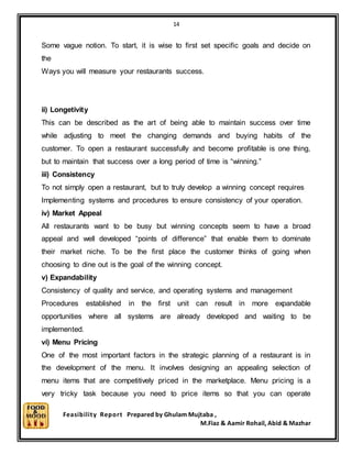 14
Feasibility Report Prepared by Ghulam Mujtaba ,
M.Fiaz & Aamir Rohail, Abid & Mazhar
Some vague notion. To start, it is wise to first set specific goals and decide on
the
Ways you will measure your restaurants success.
ii) Longetivity
This can be described as the art of being able to maintain success over time
while adjusting to meet the changing demands and buying habits of the
customer. To open a restaurant successfully and become profitable is one thing,
but to maintain that success over a long period of time is “winning.”
iii) Consistency
To not simply open a restaurant, but to truly develop a winning concept requires
Implementing systems and procedures to ensure consistency of your operation.
iv) Market Appeal
All restaurants want to be busy but winning concepts seem to have a broad
appeal and well developed “points of difference” that enable them to dominate
their market niche. To be the first place the customer thinks of going when
choosing to dine out is the goal of the winning concept.
v) Expandability
Consistency of quality and service, and operating systems and management
Procedures established in the first unit can result in more expandable
opportunities where all systems are already developed and waiting to be
implemented.
vi) Menu Pricing
One of the most important factors in the strategic planning of a restaurant is in
the development of the menu. It involves designing an appealing selection of
menu items that are competitively priced in the marketplace. Menu pricing is a
very tricky task because you need to price items so that you can operate
 