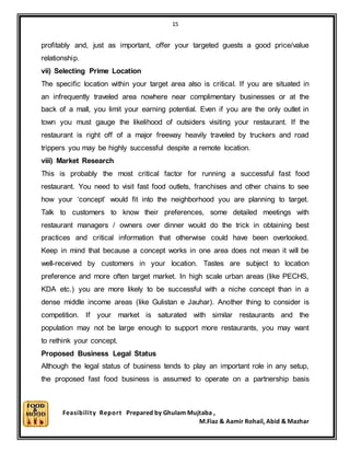 15
Feasibility Report Prepared by Ghulam Mujtaba ,
M.Fiaz & Aamir Rohail, Abid & Mazhar
profitably and, just as important, offer your targeted guests a good price/value
relationship.
vii) Selecting Prime Location
The specific location within your target area also is critical. If you are situated in
an infrequently traveled area nowhere near complimentary businesses or at the
back of a mall, you limit your earning potential. Even if you are the only outlet in
town you must gauge the likelihood of outsiders visiting your restaurant. If the
restaurant is right off of a major freeway heavily traveled by truckers and road
trippers you may be highly successful despite a remote location.
viii) Market Research
This is probably the most critical factor for running a successful fast food
restaurant. You need to visit fast food outlets, franchises and other chains to see
how your ‘concept’ would fit into the neighborhood you are planning to target.
Talk to customers to know their preferences, some detailed meetings with
restaurant managers / owners over dinner would do the trick in obtaining best
practices and critical information that otherwise could have been overlooked.
Keep in mind that because a concept works in one area does not mean it will be
well-received by customers in your location. Tastes are subject to location
preference and more often target market. In high scale urban areas (like PECHS,
KDA etc.) you are more likely to be successful with a niche concept than in a
dense middle income areas (like Gulistan e Jauhar). Another thing to consider is
competition. If your market is saturated with similar restaurants and the
population may not be large enough to support more restaurants, you may want
to rethink your concept.
Proposed Business Legal Status
Although the legal status of business tends to play an important role in any setup,
the proposed fast food business is assumed to operate on a partnership basis
 