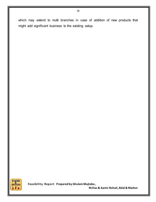 16
Feasibility Report Prepared by Ghulam Mujtaba ,
M.Fiaz & Aamir Rohail, Abid & Mazhar
which may extend to multi branches in case of addition of new products that
might add significant business to the existing setup.
 