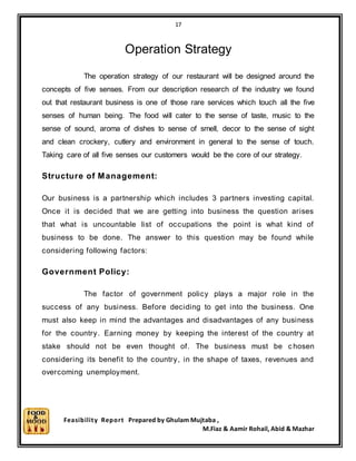 17
Feasibility Report Prepared by Ghulam Mujtaba ,
M.Fiaz & Aamir Rohail, Abid & Mazhar
Operation Strategy
The operation strategy of our restaurant will be designed around the
concepts of five senses. From our description research of the industry we found
out that restaurant business is one of those rare services which touch all the five
senses of human being. The food will cater to the sense of taste, music to the
sense of sound, aroma of dishes to sense of smell, decor to the sense of sight
and clean crockery, cutlery and environment in general to the sense of touch.
Taking care of all five senses our customers would be the core of our strategy.
Structure of Management:
Our business is a partnership which includes 3 partners investing capital.
Once it is decided that we are getting into business the question arises
that what is uncountable list of occupations the point is what kind of
business to be done. The answer to this question may be found while
considering following factors:
Government Policy:
The factor of government policy plays a major role in the
success of any business. Before deciding to get into the business. One
must also keep in mind the advantages and disadvantages of any business
for the country. Earning money by keeping the interest of the country at
stake should not be even thought of. The business must be c hosen
considering its benefit to the country, in the shape of taxes, revenues and
overcoming unemployment.
 