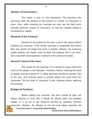 18
Feasibility Report Prepared by Ghulam Mujtaba ,
M.Fiaz & Aamir Rohail, Abid & Mazhar
Number of Consumers:
This factor is also of vital importance. This business only
flourishes when the demand of that product or number of consumers i s
more. Thus, while choosing any business we must see the field which
provides maximum number of consumers, so that the invested capital is
not blocked or wasted.
Demand of the Product:
Demand of the product by the user is also a key feature before
choosing any business. If the chosen business in competition with others
then one should not forget that profit is divided. However, by producing
quality product, this factor could be dealt with properly and in our favor.
One could fetch more business if demand of the product increases.
General Trend of the Area:
One cannot do any business if it is started at a place where the
trend of the people is not favorable. Therefore, before choosing the trend
of people must be created for it. Hasty decisions should be avoided. See
to the fact, that business place is located where one could fetch the
consumers. So the trend of consumer is also important before selecting
the business.
Budget of Partners:
Before getting into business, the spirit should be high, but
always keeping in mind that it should be planed within the available
budget. It is an art to get maximum benefits by spending minimum
resources. However, the element of risk and luck always becomes the
 